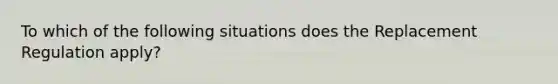 To which of the following situations does the Replacement Regulation apply?