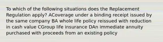 To which of the following situations does the Replacement Regulation apply? ACoverage under a binding receipt issued by the same company BA whole life policy reissued with reduction in cash value CGroup life insurance DAn immediate annuity purchased with proceeds from an existing policy