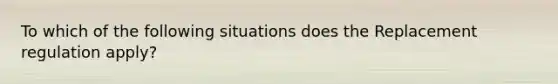 To which of the following situations does the Replacement regulation apply?