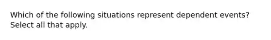 Which of the following situations represent <a href='https://www.questionai.com/knowledge/kKXjjjzuve-dependent-events' class='anchor-knowledge'>dependent events</a>? Select all that apply.