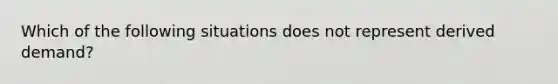 Which of the following situations does not represent derived demand?