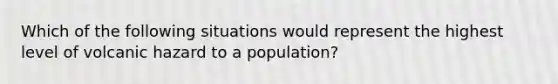 Which of the following situations would represent the highest level of volcanic hazard to a population?