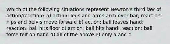 Which of the following situations represent Newton's third law of action/reaction? a) action: legs and arms arch over bar; reaction: hips and pelvis move forward b) action: ball leaves hand; reaction: ball hits floor c) action: ball hits hand; reaction: ball force felt on hand d) all of the above e) only a and c