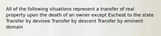 All of the following situations represent a transfer of real property upon the death of an owner except Escheat to the state Transfer by devisee Transfer by descent Transfer by eminent domain