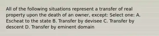 All of the following situations represent a transfer of real property upon the death of an owner, except: Select one: A. Escheat to the state B. Transfer by devisee C. Transfer by descent D. Transfer by eminent domain