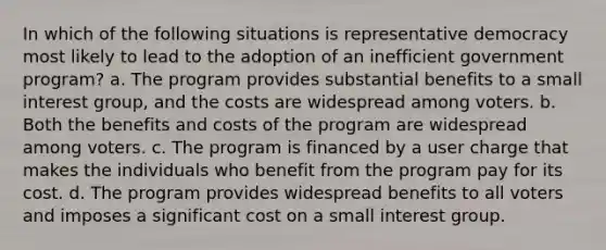 In which of the following situations is representative democracy most likely to lead to the adoption of an inefficient government program? a. The program provides substantial benefits to a small interest group, and the costs are widespread among voters. b. Both the benefits and costs of the program are widespread among voters. c. The program is financed by a user charge that makes the individuals who benefit from the program pay for its cost. d. The program provides widespread benefits to all voters and imposes a significant cost on a small interest group.