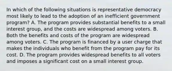 In which of the following situations is representative democracy most likely to lead to the adoption of an inefficient government program? A. The program provides substantial benefits to a small interest group, and the costs are widespread among voters. B. Both the benefits and costs of the program are widespread among voters. C. The program is financed by a user charge that makes the individuals who benefit from the program pay for its cost. D. The program provides widespread benefits to all voters and imposes a significant cost on a small interest group.