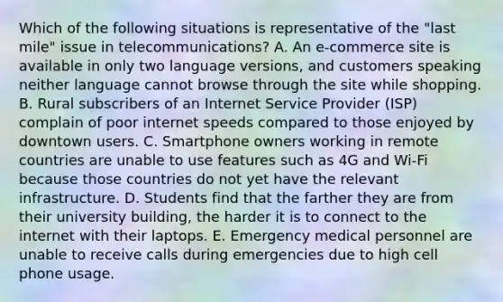 Which of the following situations is representative of the​ "last mile" issue in​ telecommunications? A. An​ e-commerce site is available in only two language​ versions, and customers speaking neither language cannot browse through the site while shopping. B. Rural subscribers of an Internet Service Provider​ (ISP) complain of poor internet speeds compared to those enjoyed by downtown users. C. Smartphone owners working in remote countries are unable to use features such as 4G and​ Wi-Fi because those countries do not yet have the relevant infrastructure. D. Students find that the farther they are from their university​ building, the harder it is to connect to the internet with their laptops. E. Emergency medical personnel are unable to receive calls during emergencies due to high cell phone usage.