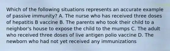 Which of the following situations represents an accurate example of passive immunity? A. The nurse who has received three doses of hepatitis B vaccine B. The parents who took their child to a neighbor's house to expose the child to the mumps C. The adult who received three doses of live antigen polio vaccine D. The newborn who had not yet received any immunizations