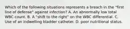 Which of the following situations represents a breach in the "first line of defense" against infection? A. An abnormally low total WBC count. B. A "shift to the right" on the WBC differential. C. Use of an indwelling bladder catheter. D. poor nutritional status.