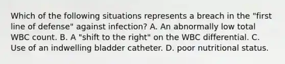 Which of the following situations represents a breach in the "first line of defense" against infection? A. An abnormally low total WBC count. B. A "shift to the right" on the WBC differential. C. Use of an indwelling bladder catheter. D. poor nutritional status.