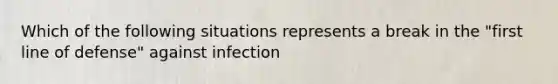 Which of the following situations represents a break in the "first line of defense" against infection