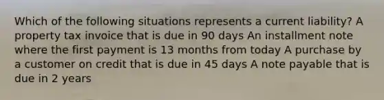 Which of the following situations represents a current liability? A property tax invoice that is due in 90 days An installment note where the first payment is 13 months from today A purchase by a customer on credit that is due in 45 days A note payable that is due in 2 years