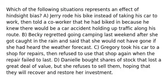 Which of the following situations represents an effect of hindsight bias? A) Jerry rode his bike instead of taking his car to work, then told a co-worker that he had biked in because he knew there would be a car accident holding up traffic along his route. B) Becky regretted going camping last weekend after she got caught in the rain and said that she would not have gone if she had heard the weather forecast. C) Gregory took his car to a shop for repairs, then refused to use that shop again when the repair failed to last. D) Danielle bought shares of stock that lost a great deal of value, but she refuses to sell them, hoping that they will recover and restore her investment.