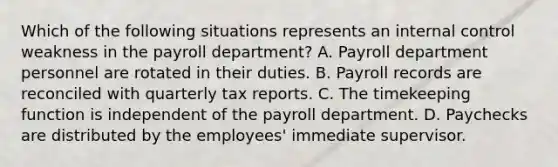 Which of the following situations represents an internal control weakness in the payroll department? A. Payroll department personnel are rotated in their duties. B. Payroll records are reconciled with quarterly tax reports. C. The timekeeping function is independent of the payroll department. D. Paychecks are distributed by the employees' immediate supervisor.