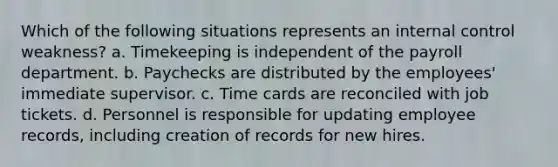 Which of the following situations represents an internal control weakness? a. Timekeeping is independent of the payroll department. b. Paychecks are distributed by the employees' immediate supervisor. c. Time cards are reconciled with job tickets. d. Personnel is responsible for updating employee records, including creation of records for new hires.