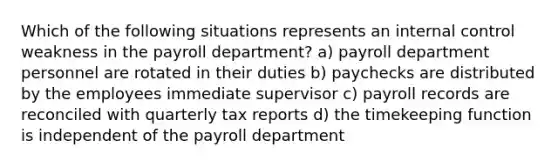 Which of the following situations represents an internal control weakness in the payroll department? a) payroll department personnel are rotated in their duties b) paychecks are distributed by the employees immediate supervisor c) payroll records are reconciled with quarterly tax reports d) the timekeeping function is independent of the payroll department