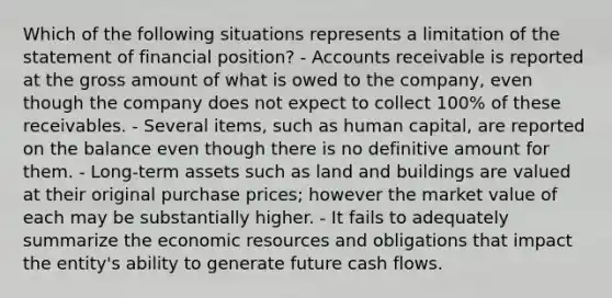 Which of the following situations represents a limitation of the statement of financial position? - Accounts receivable is reported at the gross amount of what is owed to the company, even though the company does not expect to collect 100% of these receivables. - Several items, such as human capital, are reported on the balance even though there is no definitive amount for them. - Long-term assets such as land and buildings are valued at their original purchase prices; however the market value of each may be substantially higher. - It fails to adequately summarize the economic resources and obligations that impact the entity's ability to generate future cash flows.