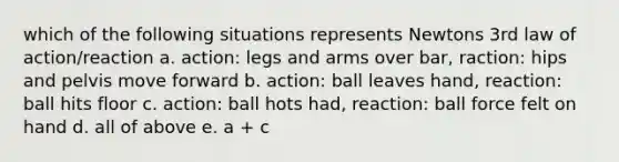 which of the following situations represents Newtons 3rd law of action/reaction a. action: legs and arms over bar, raction: hips and pelvis move forward b. action: ball leaves hand, reaction: ball hits floor c. action: ball hots had, reaction: ball force felt on hand d. all of above e. a + c