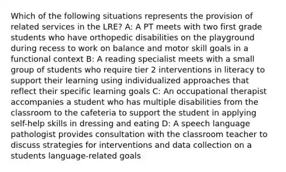 Which of the following situations represents the provision of related services in the LRE? A: A PT meets with two first grade students who have orthopedic disabilities on the playground during recess to work on balance and motor skill goals in a functional context B: A reading specialist meets with a small group of students who require tier 2 interventions in literacy to support their learning using individualized approaches that reflect their specific learning goals C: An occupational therapist accompanies a student who has multiple disabilities from the classroom to the cafeteria to support the student in applying self-help skills in dressing and eating D: A speech language pathologist provides consultation with the classroom teacher to discuss strategies for interventions and data collection on a students language-related goals