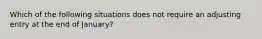 Which of the following situations does not require an adjusting entry at the end of January?