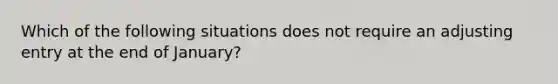 Which of the following situations does not require an adjusting entry at the end of January?