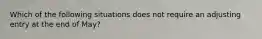 Which of the following situations does not require an adjusting entry at the end of May?