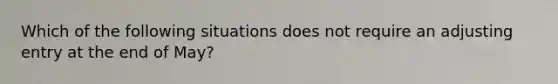 Which of the following situations does not require an adjusting entry at the end of May?