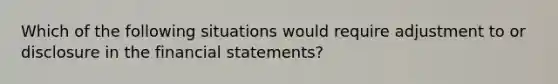 Which of the following situations would require adjustment to or disclosure in the financial statements?