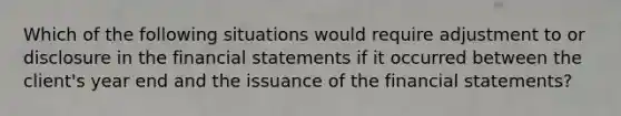 Which of the following situations would require adjustment to or disclosure in the <a href='https://www.questionai.com/knowledge/kFBJaQCz4b-financial-statements' class='anchor-knowledge'>financial statements</a> if it occurred between the client's year end and the issuance of the financial statements?