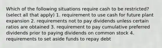 Which of the following situations require cash to be restricted? (select all that apply) 1. requirement to use cash for future plant expansion 2. requirements not to pay dividends unless certain ratios are obtained 3. requirement to pay cumulative preferred dividends prior to paying dividends on common stock 4. requirements to set aside funds to repay debt