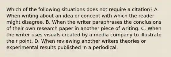 Which of the following situations does not require a citation? A. When writing about an idea or concept with which the reader might disagree. B. When the writer paraphrases the conclusions of their own research paper in another piece of writing. C. When the writer uses visuals created by a media company to illustrate their point. D. When reviewing another writers theories or experimental results published in a periodical.