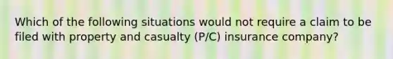 Which of the following situations would not require a claim to be filed with property and casualty​ (P/C) insurance​ company?