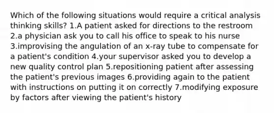 Which of the following situations would require a critical analysis thinking skills? 1.A patient asked for directions to the restroom 2.a physician ask you to call his office to speak to his nurse 3.improvising the angulation of an x-ray tube to compensate for a patient's condition 4.your supervisor asked you to develop a new quality control plan 5.repositioning patient after assessing the patient's previous images 6.providing again to the patient with instructions on putting it on correctly 7.modifying exposure by factors after viewing the patient's history