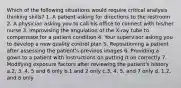 Which of the following situations would require critical analysis thinking skills? 1. A patient asking for directions to the restroom 2. A physician asking you to call his office to connect with his/her nurse 3. Improvising the angulation of the X-ray tube to compensate for a patient condition 4. Your supervisor asking you to develop a new quality control plan 5. Repositioning a patient after assessing the patient's previous images 6. Providing a gown to a patient with instructions on putting it on correctly 7. Modifying exposure factors after reviewing the patient's history a.2, 3, 4, 5 and 6 only b.1 and 2 only c.3, 4, 5, and 7 only d. 1,2, and 6 only