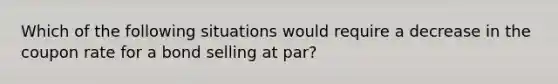 Which of the following situations would require a decrease in the coupon rate for a bond selling at par?