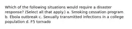 Which of the following situations would require a disaster response? (Select all that apply.) a. Smoking cessation program b. Ebola outbreak c. Sexually transmitted infections in a college population d. F5 tornado