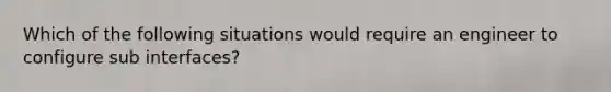 Which of the following situations would require an engineer to configure sub interfaces?