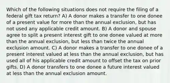 Which of the following situations does not require the filing of a federal gift tax return? A) A donor makes a transfer to one donee of a present value for <a href='https://www.questionai.com/knowledge/keWHlEPx42-more-than' class='anchor-knowledge'>more than</a> the annual exclusion, but has not used any applicable credit amount. B) A donor and spouse agree to split a present interest gift to one donee valued at more than the annual exclusion, but <a href='https://www.questionai.com/knowledge/k7BtlYpAMX-less-than' class='anchor-knowledge'>less than</a> twice the annual exclusion amount. C) A donor makes a transfer to one donee of a present interest valued at less than the annual exclusion, but has used all of his applicable credit amount to offset the tax on prior gifts. D) A donor transfers to one donee a future interest valued at less than the annual exclusion amount.