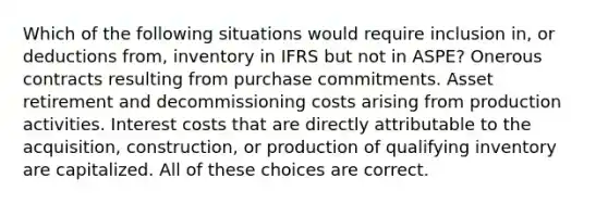 Which of the following situations would require inclusion in, or deductions from, inventory in IFRS but not in ASPE? Onerous contracts resulting from purchase commitments. Asset retirement and decommissioning costs arising from production activities. Interest costs that are directly attributable to the acquisition, construction, or production of qualifying inventory are capitalized. All of these choices are correct.