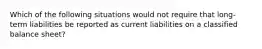 Which of the following situations would not require that long-term liabilities be reported as current liabilities on a classified balance sheet?