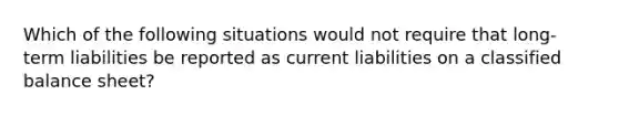 Which of the following situations would not require that long-term liabilities be reported as current liabilities on a classified balance sheet?