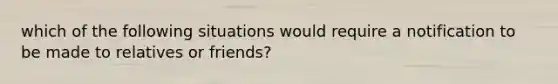 which of the following situations would require a notification to be made to relatives or friends?