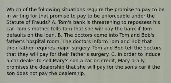 Which of the following situations require the promise to pay to be in writing for that promise to pay to be enforceable under the Statute of Frauds? A. Tom's bank is threatening to repossess his car. Tom's mother tells Tom that she will pay the bank if Tom defaults on the loan. B. The doctors come into Tom and Bob's father's hospital room. The doctors inform Tom and Bob that their father requires major surgery. Tom and Bob tell the doctors that they will pay for their father's surgery. C. In order to induce a car dealer to sell Mary's son a car on credit, Mary orally promises the dealership that she will pay for the son's car if the son does not pay the dealership.