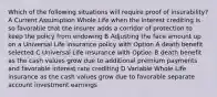 Which of the following situations will require proof of insurability? A Current Assumption Whole Life when the interest crediting is so favorable that the insurer adds a corridor of protection to keep the policy from endowing B Adjusting the face amount up on a Universal Life insurance policy with Option A death benefit selected C Universal Life insurance with Option B death benefit as the cash values grow due to additional premium payments and favorable interest rate crediting D Variable Whole Life insurance as the cash values grow due to favorable separate account investment earnings