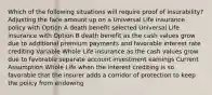 Which of the following situations will require proof of insurability? Adjusting the face amount up on a Universal Life insurance policy with Option A death benefit selected Universal Life insurance with Option B death benefit as the cash values grow due to additional premium payments and favorable interest rate crediting Variable Whole Life insurance as the cash values grow due to favorable separate account investment earnings Current Assumption Whole Life when the interest crediting is so favorable that the insurer adds a corridor of protection to keep the policy from endowing