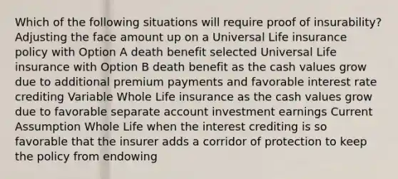 Which of the following situations will require proof of insurability? Adjusting the face amount up on a Universal Life insurance policy with Option A death benefit selected Universal Life insurance with Option B death benefit as the cash values grow due to additional premium payments and favorable interest rate crediting Variable Whole Life insurance as the cash values grow due to favorable separate account investment earnings Current Assumption Whole Life when the interest crediting is so favorable that the insurer adds a corridor of protection to keep the policy from endowing