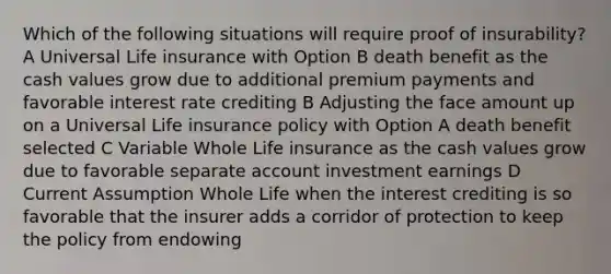 Which of the following situations will require proof of insurability? A Universal Life insurance with Option B death benefit as the cash values grow due to additional premium payments and favorable interest rate crediting B Adjusting the face amount up on a Universal Life insurance policy with Option A death benefit selected C Variable Whole Life insurance as the cash values grow due to favorable separate account investment earnings D Current Assumption Whole Life when the interest crediting is so favorable that the insurer adds a corridor of protection to keep the policy from endowing