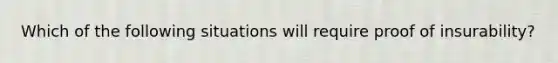 Which of the following situations will require proof of insurability?