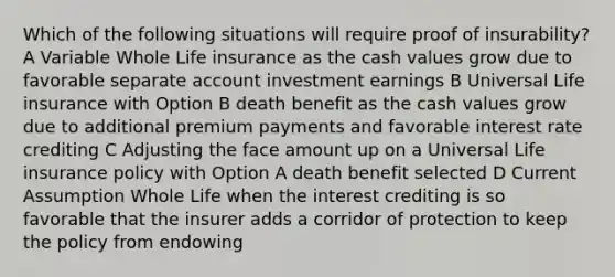 Which of the following situations will require proof of insurability? A Variable Whole Life insurance as the cash values grow due to favorable separate account investment earnings B Universal Life insurance with Option B death benefit as the cash values grow due to additional premium payments and favorable interest rate crediting C Adjusting the face amount up on a Universal Life insurance policy with Option A death benefit selected D Current Assumption Whole Life when the interest crediting is so favorable that the insurer adds a corridor of protection to keep the policy from endowing